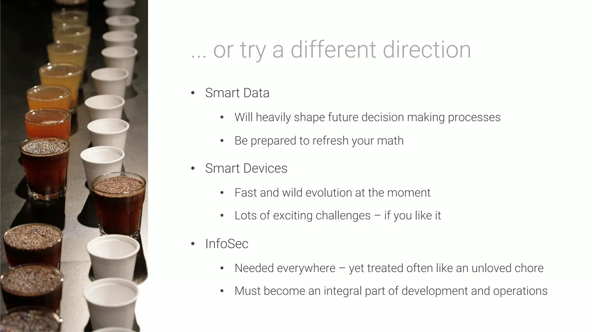 ... or try a different direction

•  Smart Data
•  Will heavily shape future decision making processes
•  Be prepared to refresh your math
•  Smart Devices
•  Fast and wild evolution at the moment
•  Lots of exciting challenges – if you like it
•  InfoSec
•  Needed everywhere – yet treated often like an unloved chore
•  Must become an integral part of development and operations
 