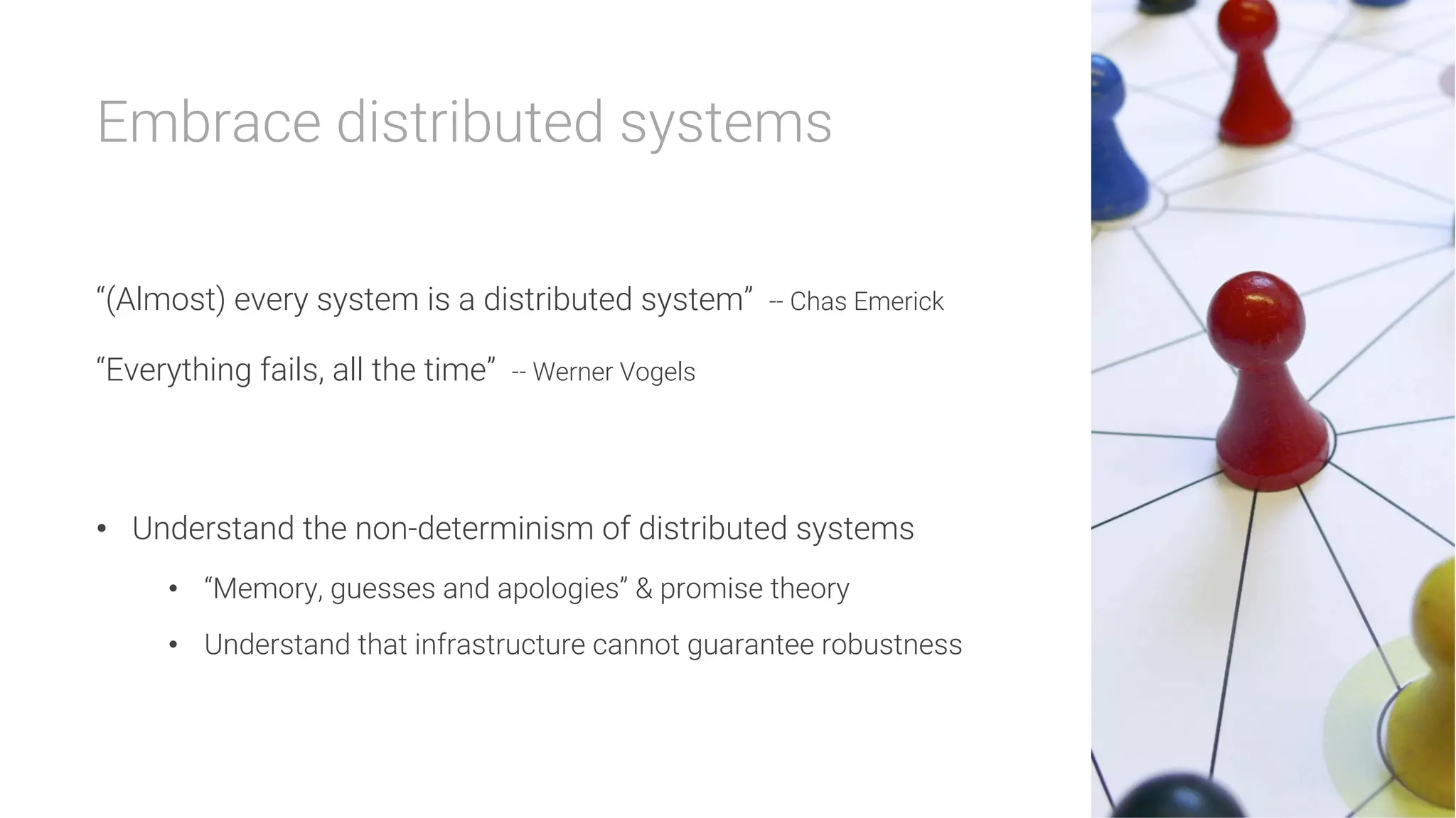 Embrace distributed systems

“(Almost) every system is a distributed system” -- Chas Emerick
“Everything fails, all the time” -- Werner Vogels

•  Understand the non-determinism of distributed systems
•  “Memory, guesses and apologies” & promise theory
•  Understand that infrastructure cannot guarantee robustness
 