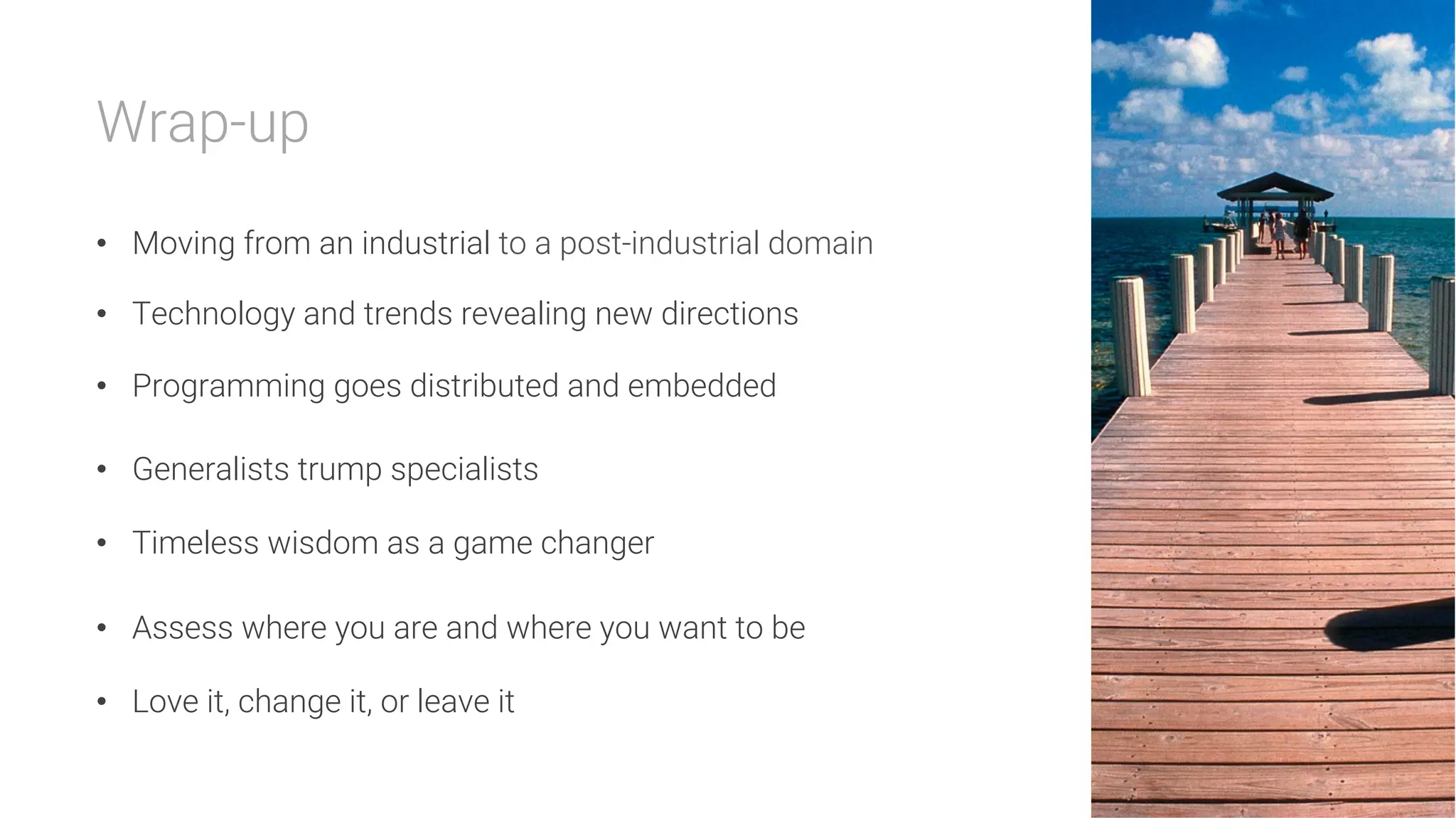 Wrap-up

•  Moving from an industrial to a post-industrial domain
•  Technology and trends revealing new directions
•  Programming goes distributed and embedded
•  Generalists trump specialists
•  Timeless wisdom as a game changer
•  Assess where you are and where you want to be
•  Love it, change it, or leave it
 