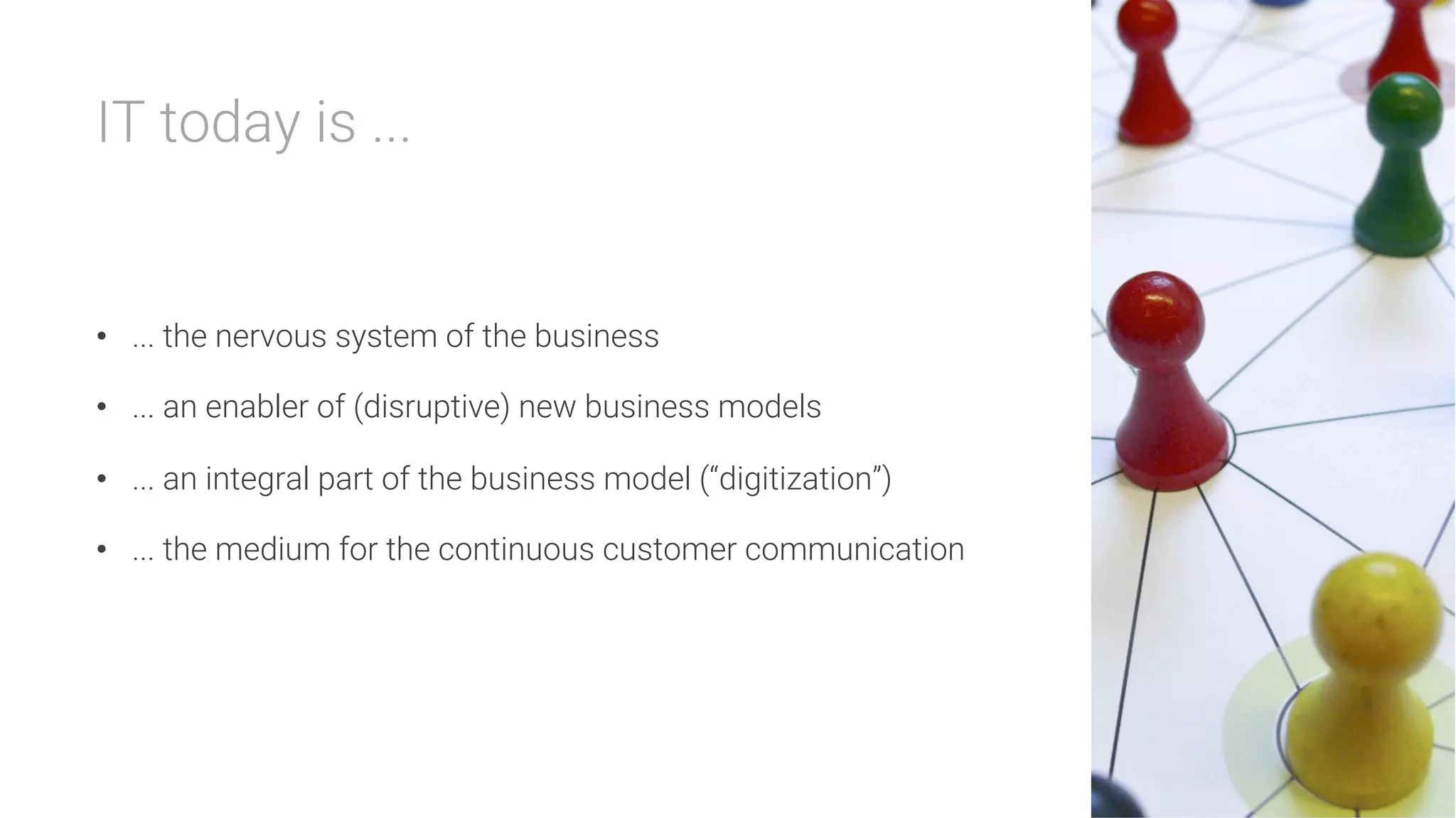 IT today is ...


•  ... the nervous system of the business
•  ... an enabler of (disruptive) new business models
•  ... an integral part of the business model (“digitization”)
•  ... the medium for the continuous customer communication
 