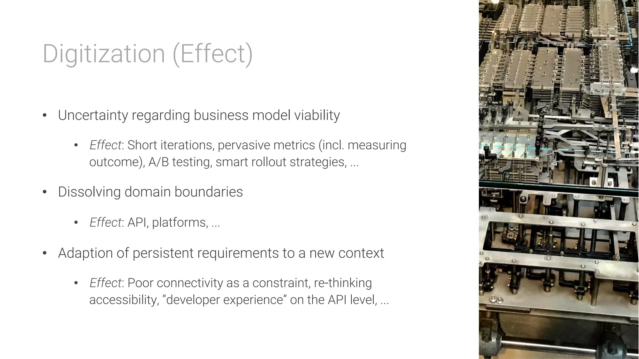 Digitization (Effect)

•  Uncertainty regarding business model viability
•  Effect: Short iterations, pervasive metrics (incl. measuring
outcome), A/B testing, smart rollout strategies, ...
•  Dissolving domain boundaries
•  Effect: API, platforms, ...
•  Adaption of persistent requirements to a new context
•  Effect: Poor connectivity as a constraint, re-thinking
accessibility, “developer experience” on the API level, ...
 