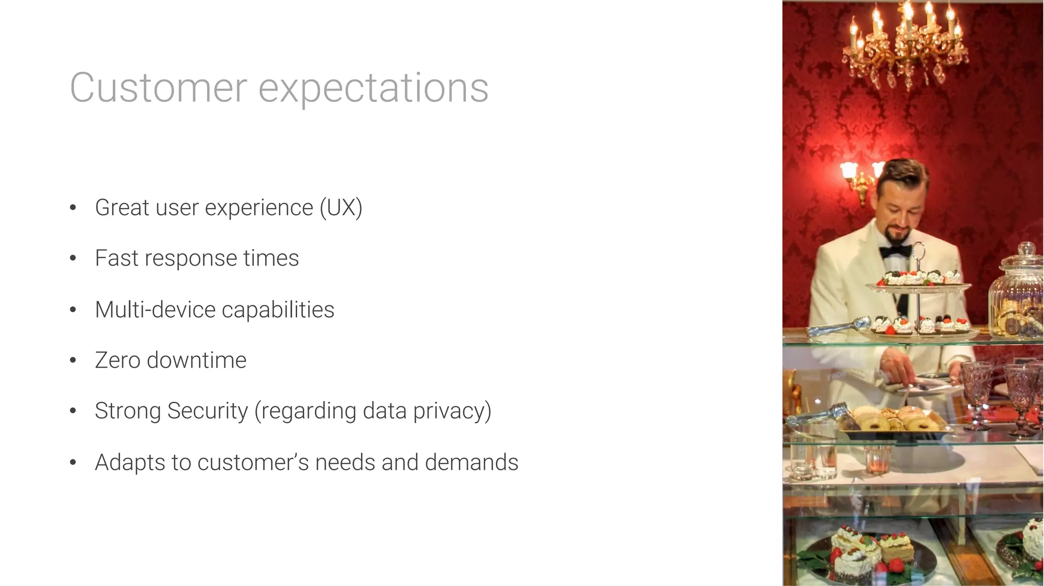 Customer expectations

•  Great user experience (UX)
•  Fast response times
•  Multi-device capabilities
•  Zero downtime
•  Strong Security (regarding data privacy)
•  Adapts to customer’s needs and demands
 