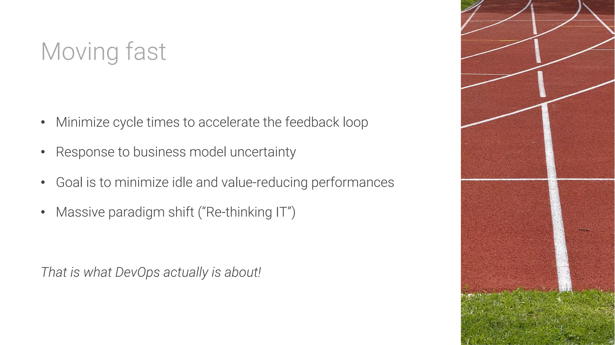 Moving fast

•  Minimize cycle times to accelerate the feedback loop
•  Response to business model uncertainty
•  Goal is to minimize idle and value-reducing performances
•  Massive paradigm shift (“Re-thinking IT”)

That is what DevOps actually is about!
 