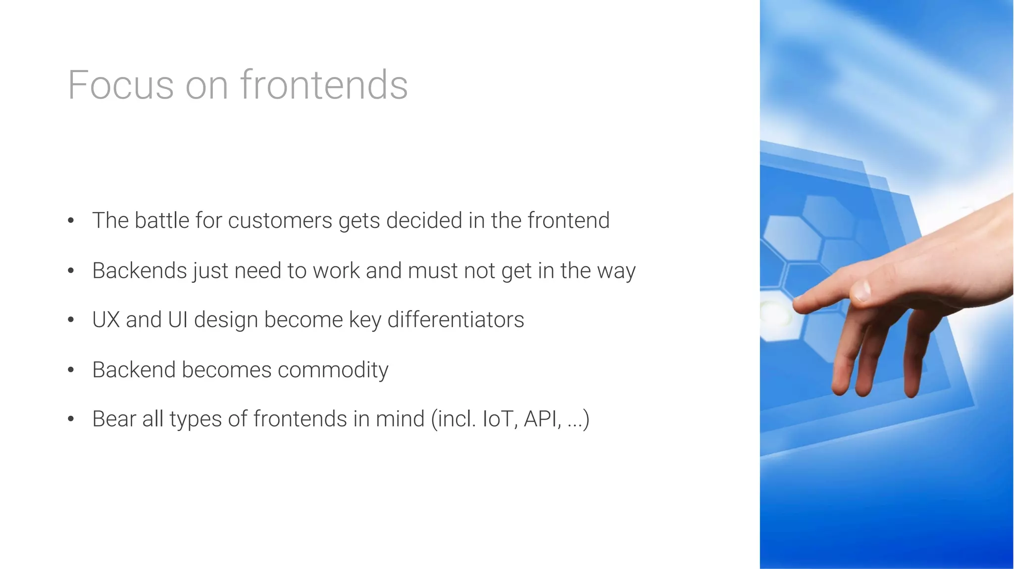 Focus on frontends


•  The battle for customers gets decided in the frontend
•  Backends just need to work and must not get in the way
•  UX and UI design become key differentiators
•  Backend becomes commodity
•  Bear all types of frontends in mind (incl. IoT, API, ...)
 