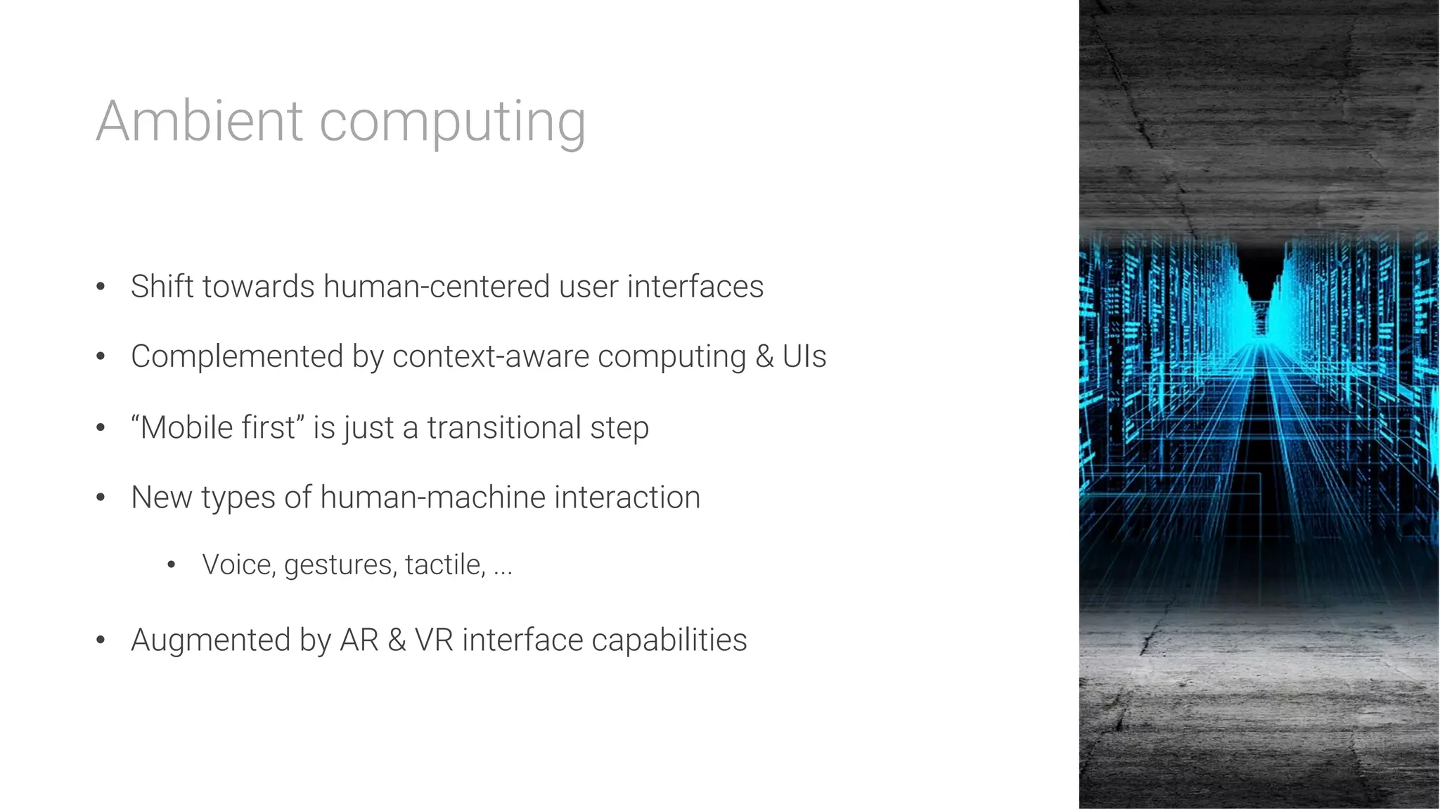 Ambient computing

•  Shift towards human-centered user interfaces
•  Complemented by context-aware computing & UIs
•  “Mobile first” is just a transitional step
•  New types of human-machine interaction
•  Voice, gestures, tactile, ...
•  Augmented by AR & VR interface capabilities
 