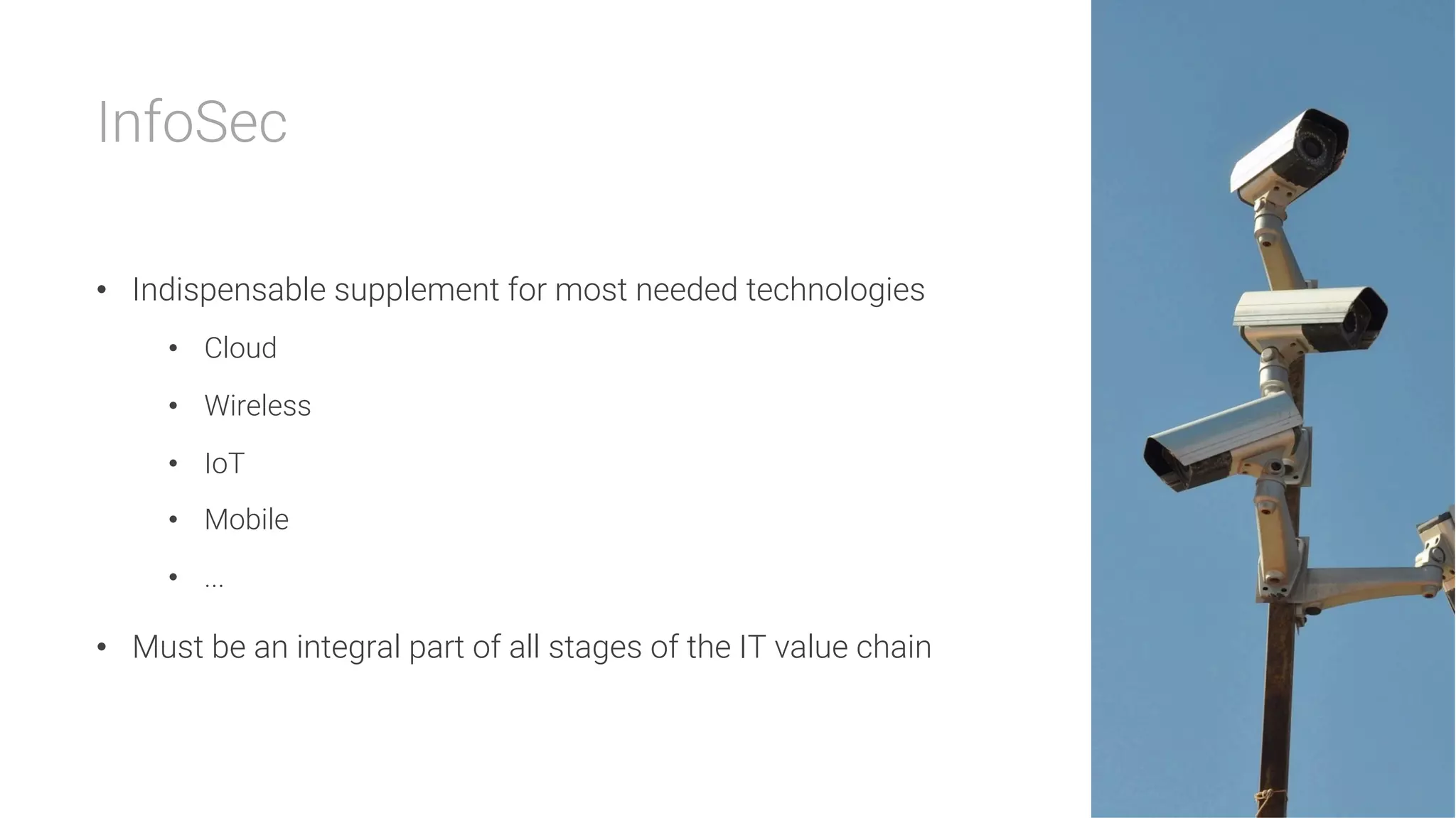 InfoSec

•  Indispensable supplement for most needed technologies
•  Cloud
•  Wireless
•  IoT
•  Mobile
•  ...
•  Must be an integral part of all stages of the IT value chain
 