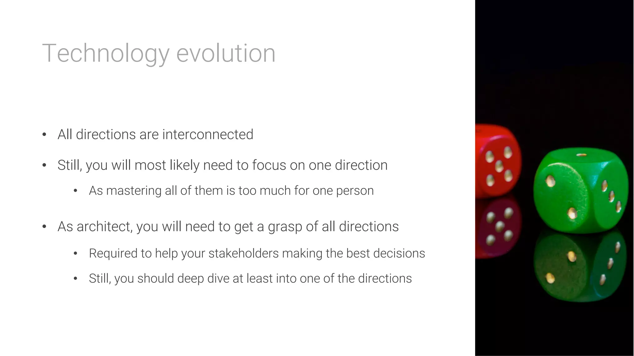 Technology evolution


•  All directions are interconnected
•  Still, you will most likely need to focus on one direction
•  As mastering all of them is too much for one person
•  As architect, you will need to get a grasp of all directions
•  Required to help your stakeholders making the best decisions
•  Still, you should deep dive at least into one of the directions
 