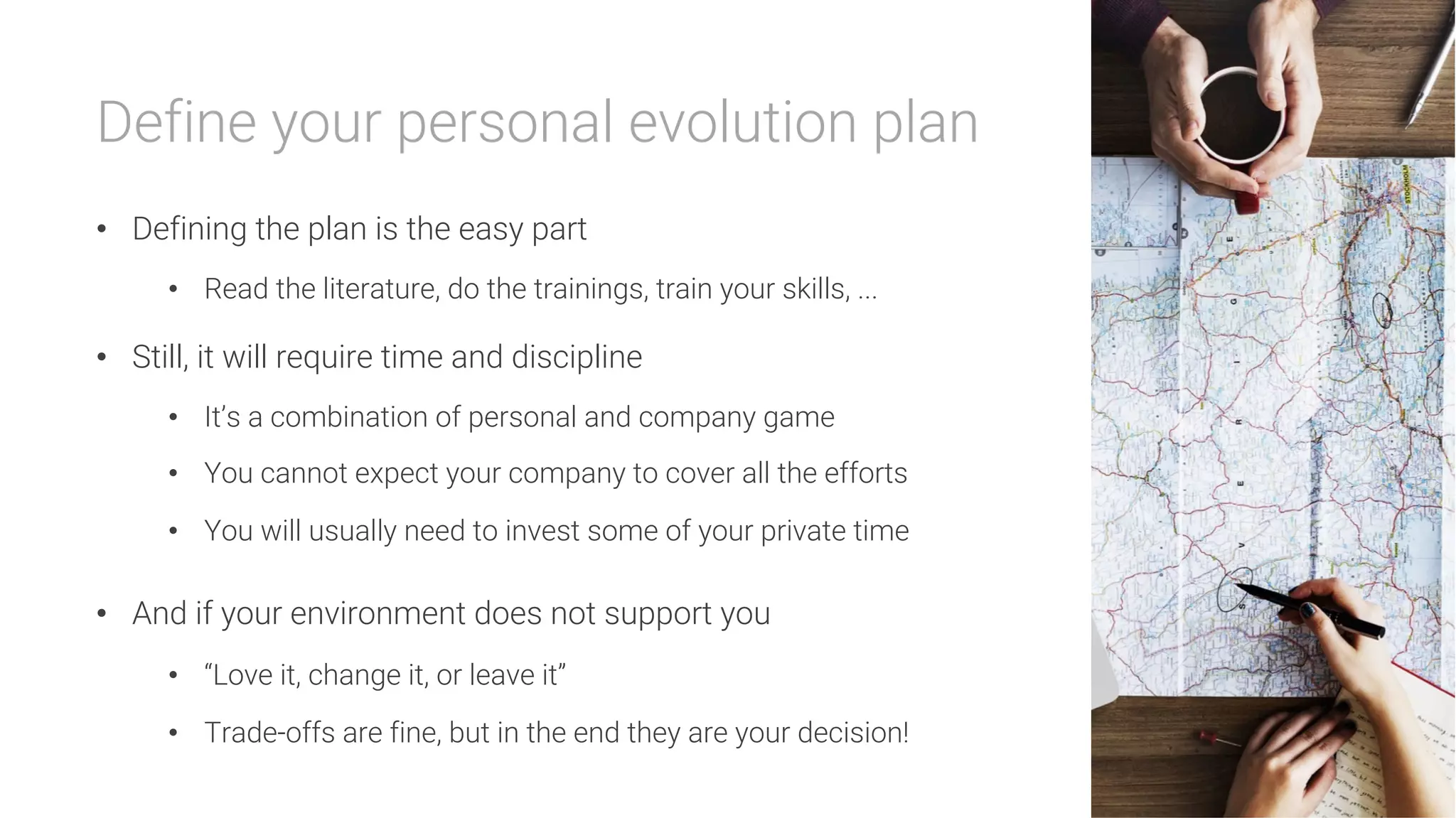Define your personal evolution plan

•  Defining the plan is the easy part
•  Read the literature, do the trainings, train your skills, ...
•  Still, it will require time and discipline
•  It’s a combination of personal and company game
•  You cannot expect your company to cover all the efforts
•  You will usually need to invest some of your private time
•  And if your environment does not support you
•  “Love it, change it, or leave it”
•  Trade-offs are fine, but in the end they are your decision!
 