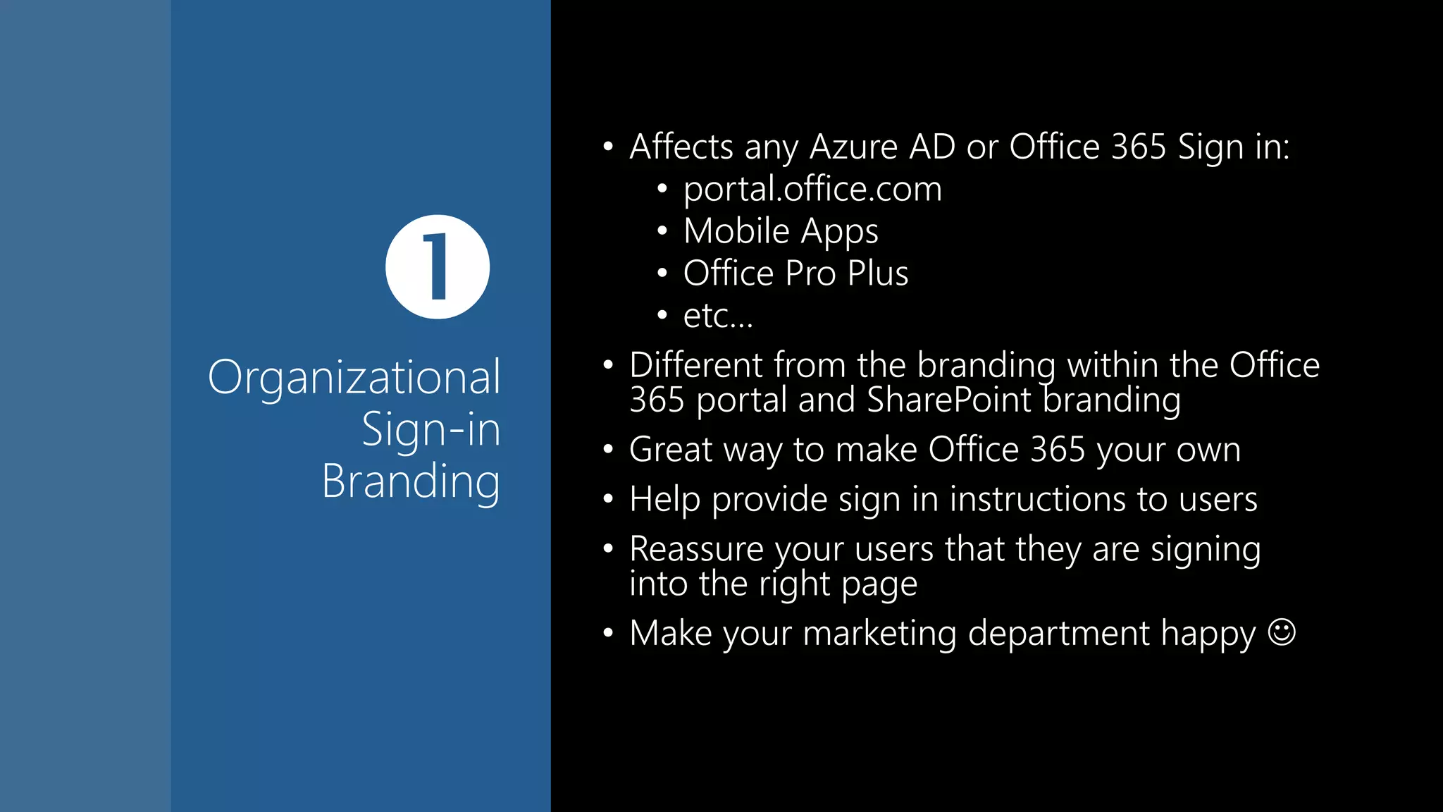 
Organizational
Sign-in
Branding
• Affects any Azure AD or Office 365 Sign in:
• portal.office.com
• Mobile Apps
• Office Pro Plus
• etc…
• Different from the branding within the Office
365 portal and SharePoint branding
• Great way to make Office 365 your own
• Help provide sign in instructions to users
• Reassure your users that they are signing
into the right page
• Make your marketing department happy 
 