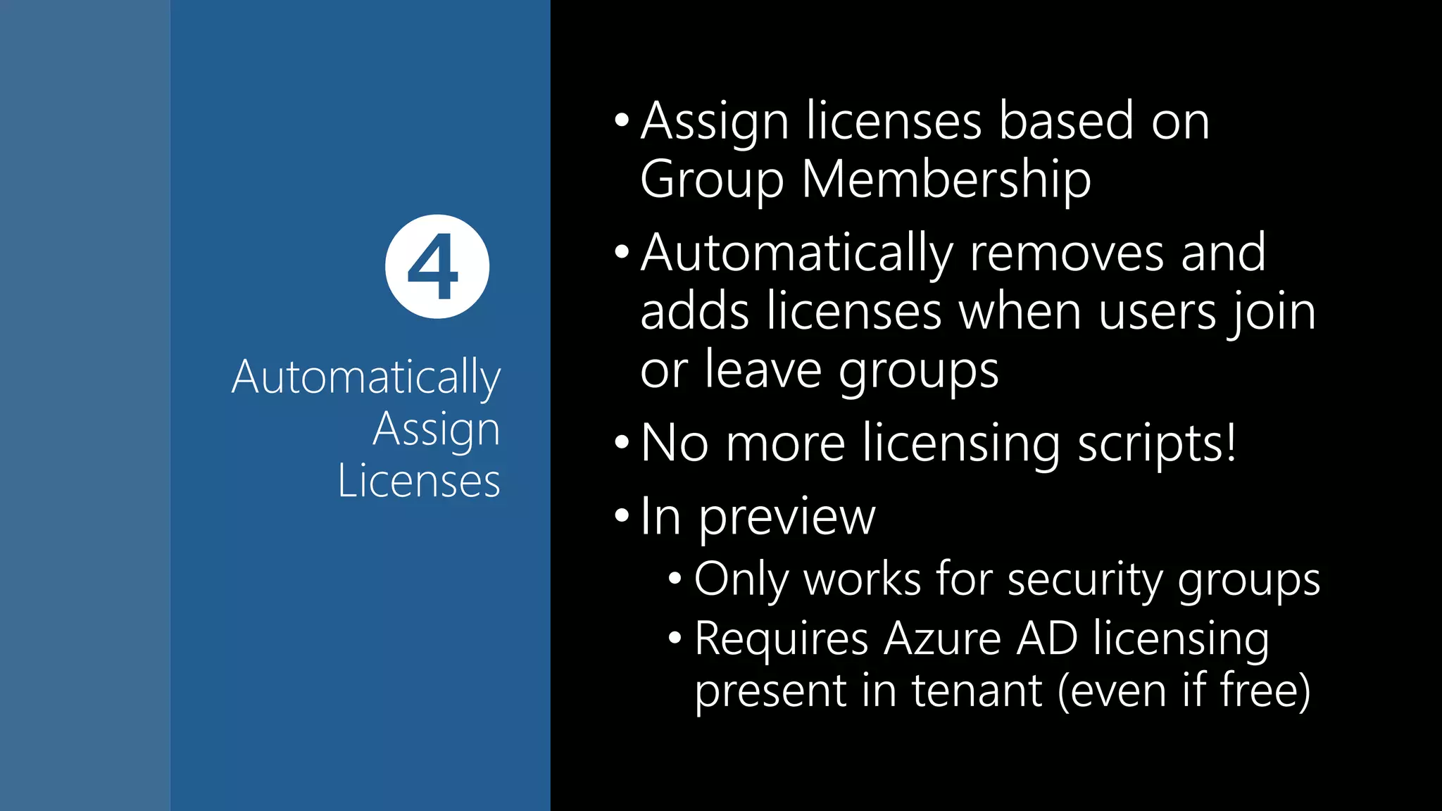 
Automatically
Assign
Licenses
•Assign licenses based on
Group Membership
•Automatically removes and
adds licenses when users join
or leave groups
•No more licensing scripts!
•In preview
• Only works for security groups
• Requires Azure AD licensing
present in tenant (even if free)
 