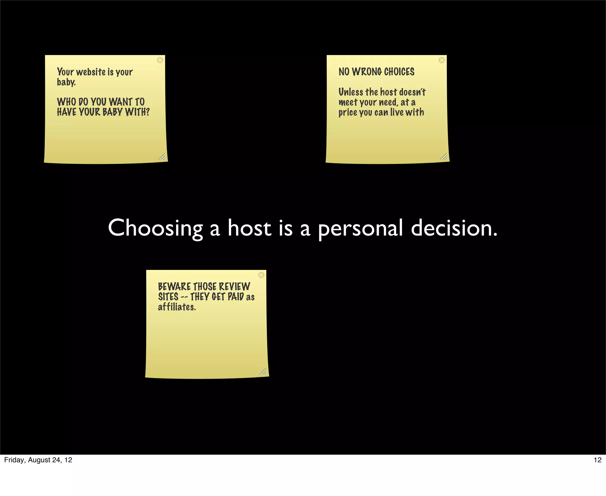Your website is your                               NO WRONG CHOICES
                baby.
                                                                   Unless the host doesn’t
                WHO DO YOU WANT TO                                 meet your need, at a
                HAVE YOUR BABY WITH?                               price you can live with




                             Choosing a host is a personal decision.

                                       BEWARE THOSE REVIEW
                                       SITES -- THEY GET PAID as
                                       affiliates.




Friday, August 24, 12                                                                        12
 