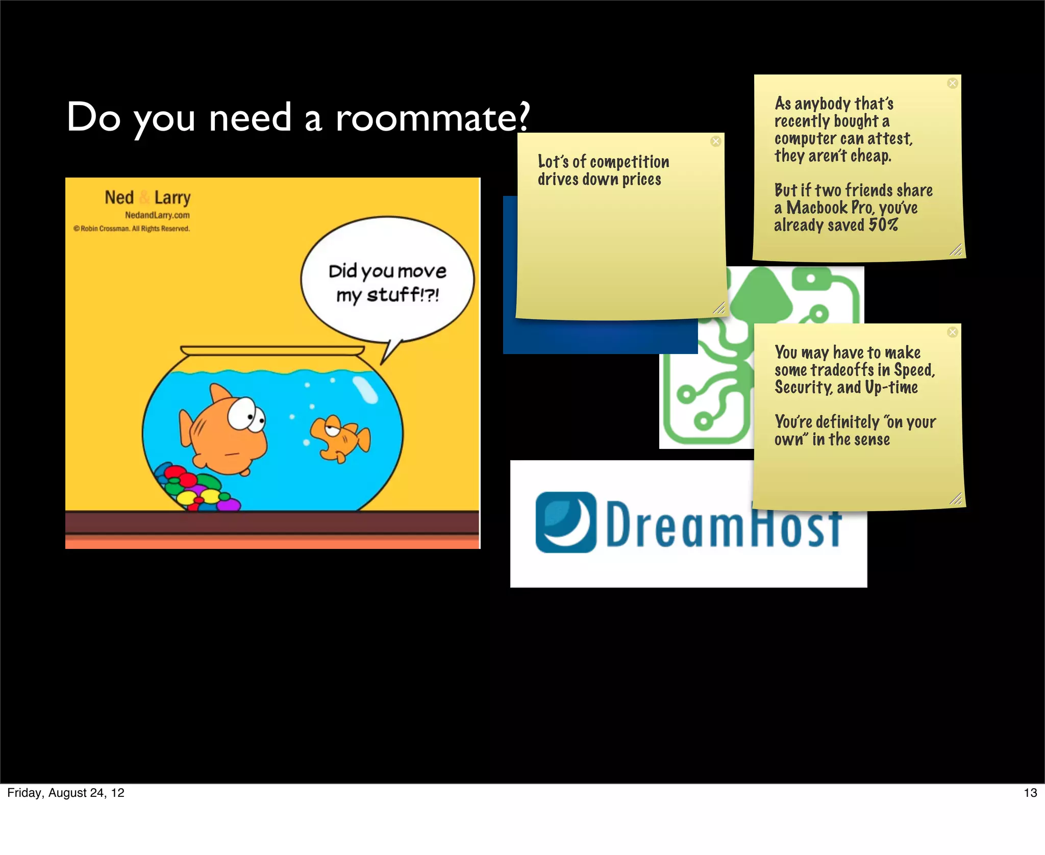 Do you need a roommate?                          As anybody that’s
                                                           recently bought a
                                                           computer can attest,
                                    Lot’s of competition   they aren’t cheap.
                                    drives down prices
                                                           But if t wo friends share
                                                           a Macbook Pro, you’ve
                                                           already saved 50%




                                                           You may have to make
                                                           some tradeoffs in Speed,
                                                           Security, and Up-time

                                                           You’re definitely “on your
                                                           own” in the sense




Friday, August 24, 12                                                                   13
 