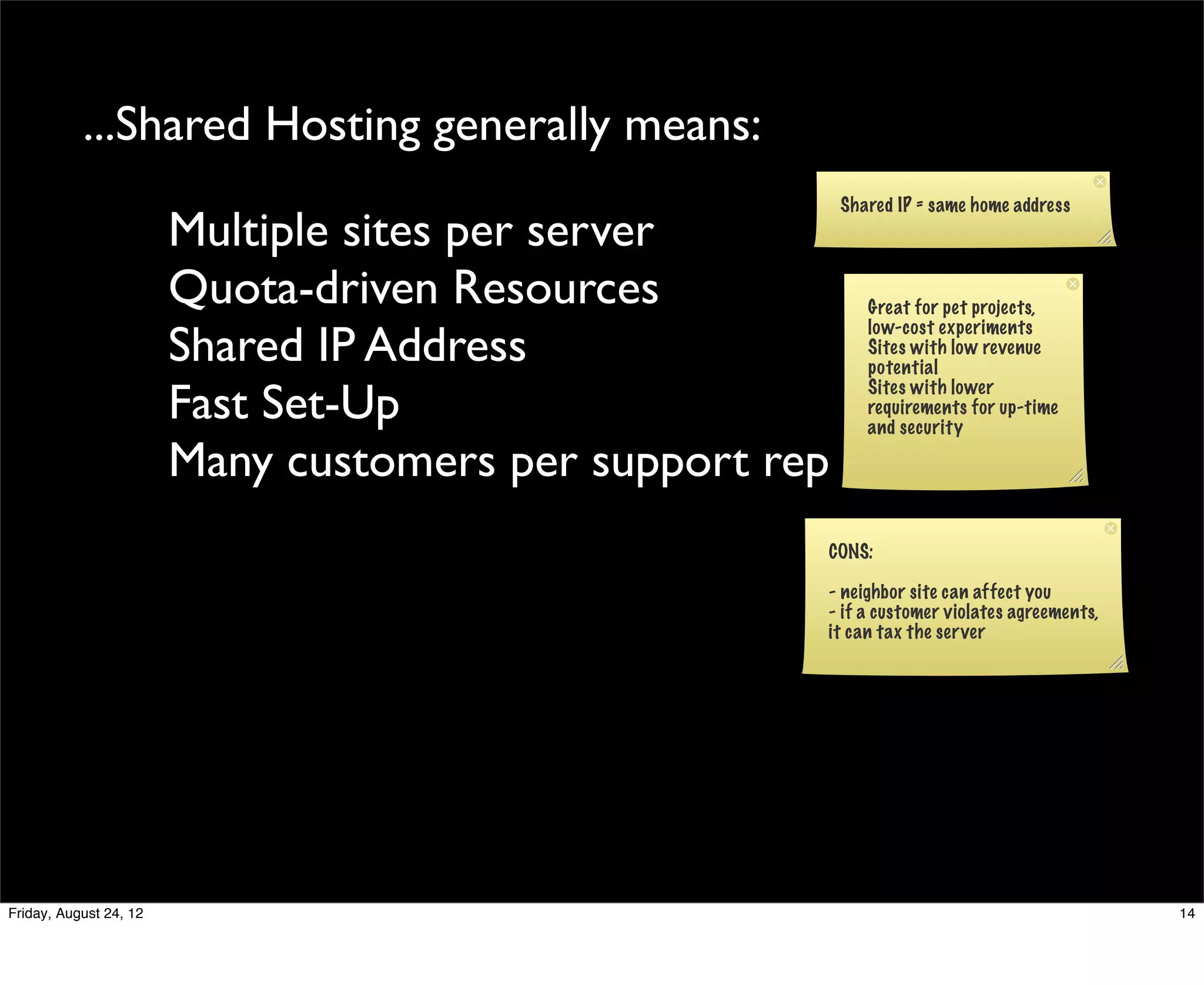 ...Shared Hosting generally means:
                                                         Shared IP = same home address
                        Multiple sites per server
                        Quota-driven Resources              Great for pet projects,

                        Shared IP Address
                                                            low-cost experiments
                                                            Sites with low revenue
                                                            potential

                        Fast Set-Up                         Sites with lower
                                                            requirements for up-time
                                                            and security

                        Many customers per support rep
                                                     CONS:

                                                     - neighbor site can affect you
                                                     - if a customer violates agreements,
                                                     it can tax the server




Friday, August 24, 12                                                                       14
 