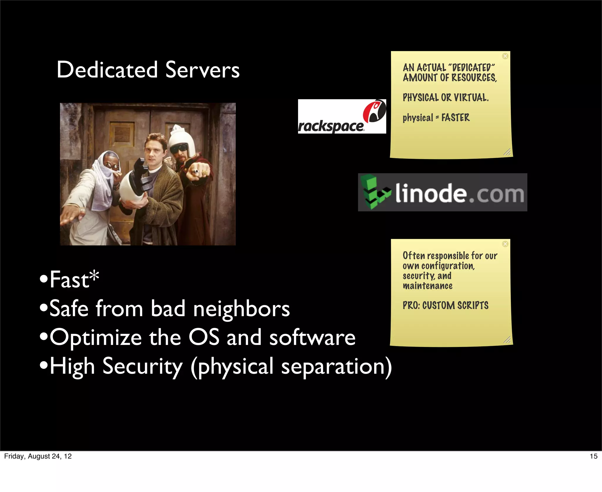 Dedicated Servers                AN ACTUAL “DEDICATED”
                                                 AMOUNT OF RESOURCES,

                                                 PHYSICAL OR VIRTUAL.

                                                 physical = FASTER




                                                 Often responsible for our
                                                 own configuration,

          •Fast*                                 security, and
                                                 maintenance


          •Safe from bad neighbors               PRO: CUSTOM SCRIPTS



          •Optimize the OS and software
          •High Security (physical separation)

Friday, August 24, 12                                                        15
 