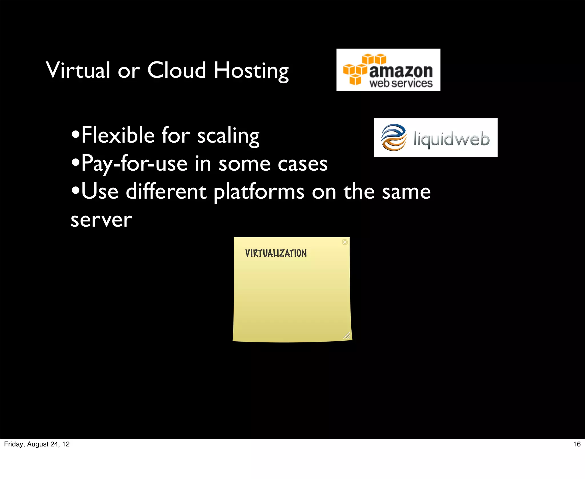 Virtual or Cloud Hosting

                        •Flexible for scaling
                        •Pay-for-use in some cases
                        •Use different platforms on the same
                        server
                                         VIRTUALIZATION




Friday, August 24, 12                                          16
 
