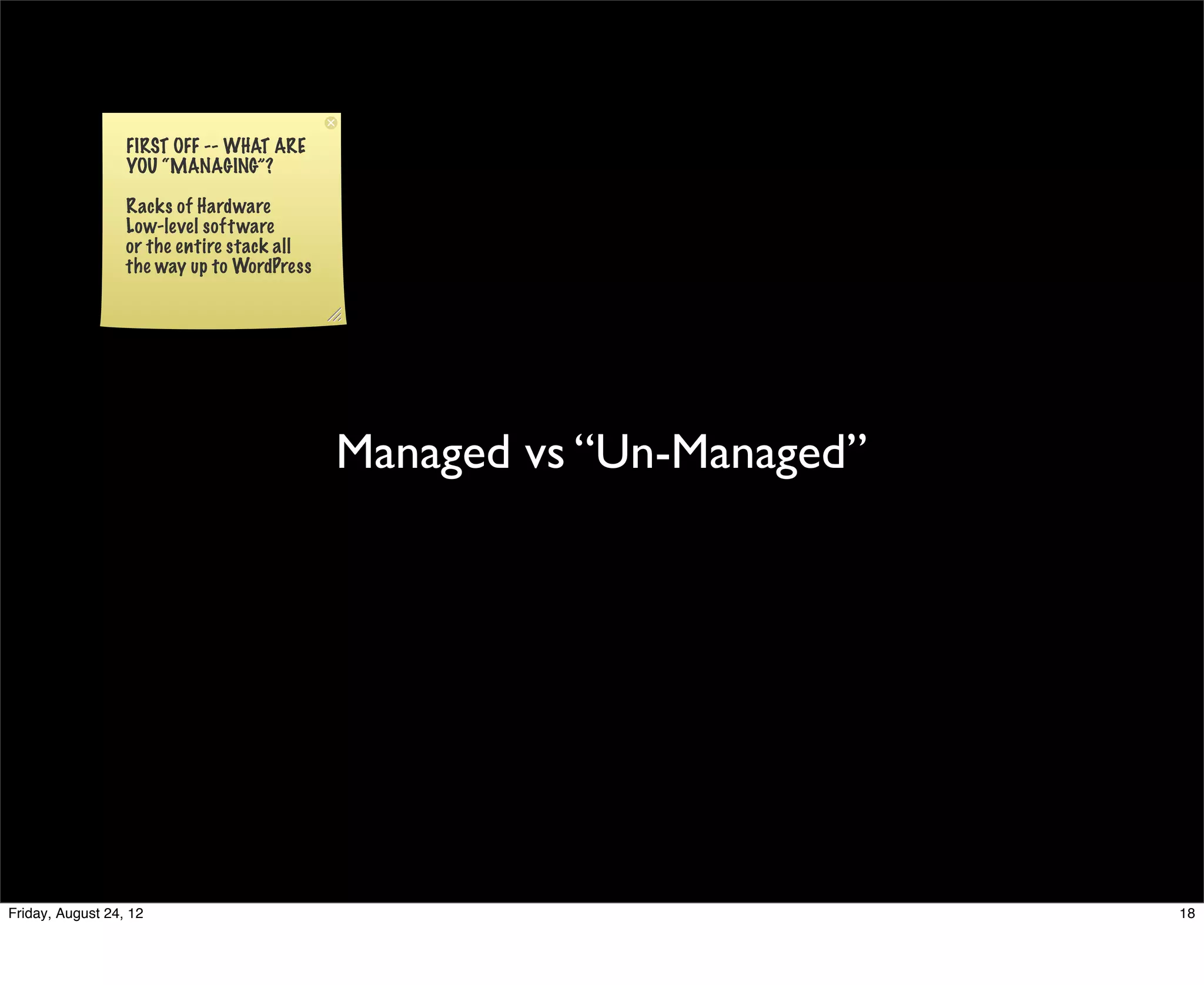 FIRST OFF -- WHAT ARE
                  YOU “MANAGING”?

                  Racks of Hardware
                  Low-level soft ware
                  or the entire stack all
                  the way up to WordPress




                                            Managed vs “Un-Managed”




Friday, August 24, 12                                                 18
 
