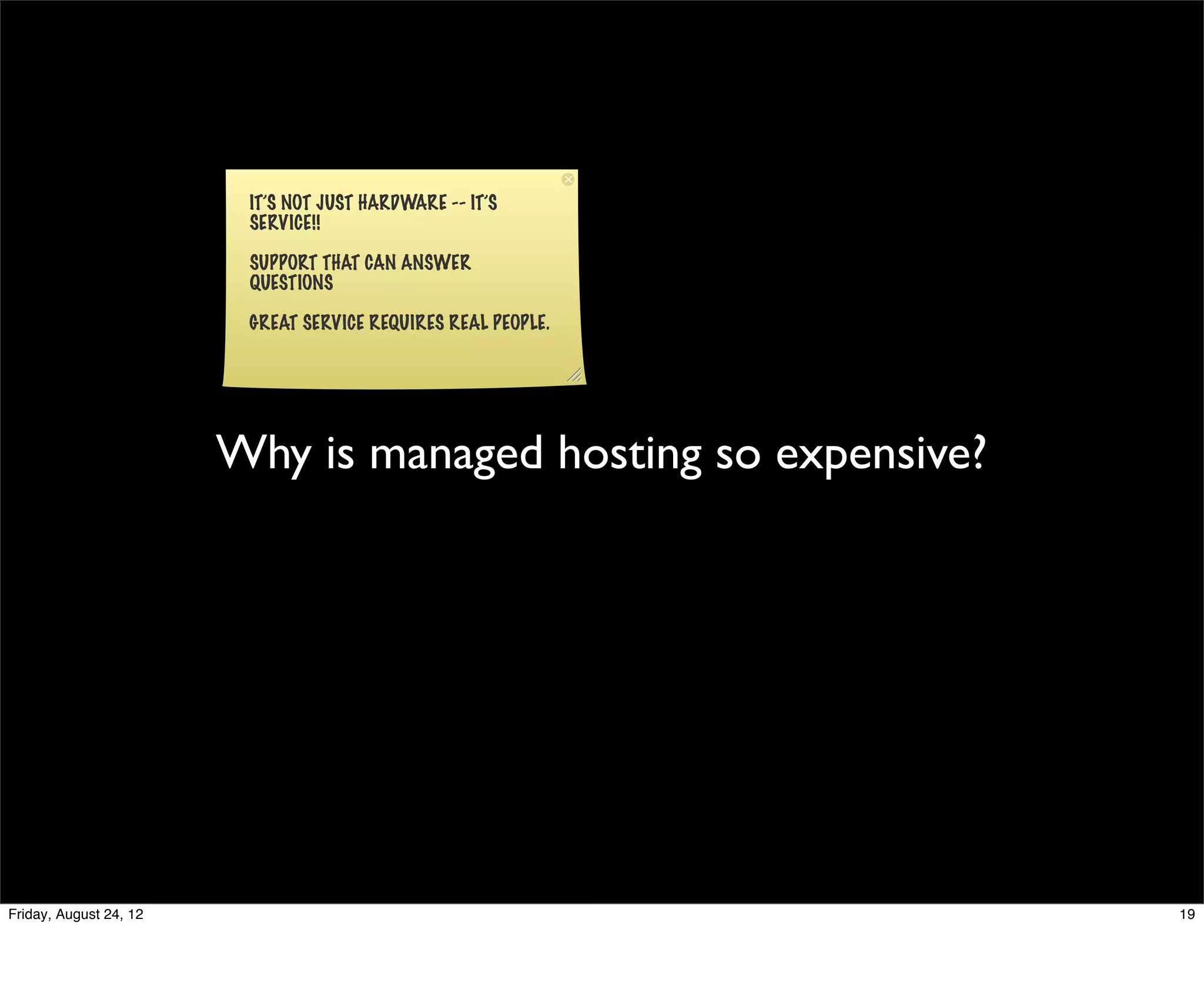 IT’S NOT JUST HARDWARE -- IT’S
                         SERVICE!!

                         SUPPORT THAT CAN ANSWER
                         QUESTIONS

                         GREAT SERVICE REQUIRES REAL PEOPLE.




                        Why is managed hosting so expensive?




Friday, August 24, 12                                          19
 