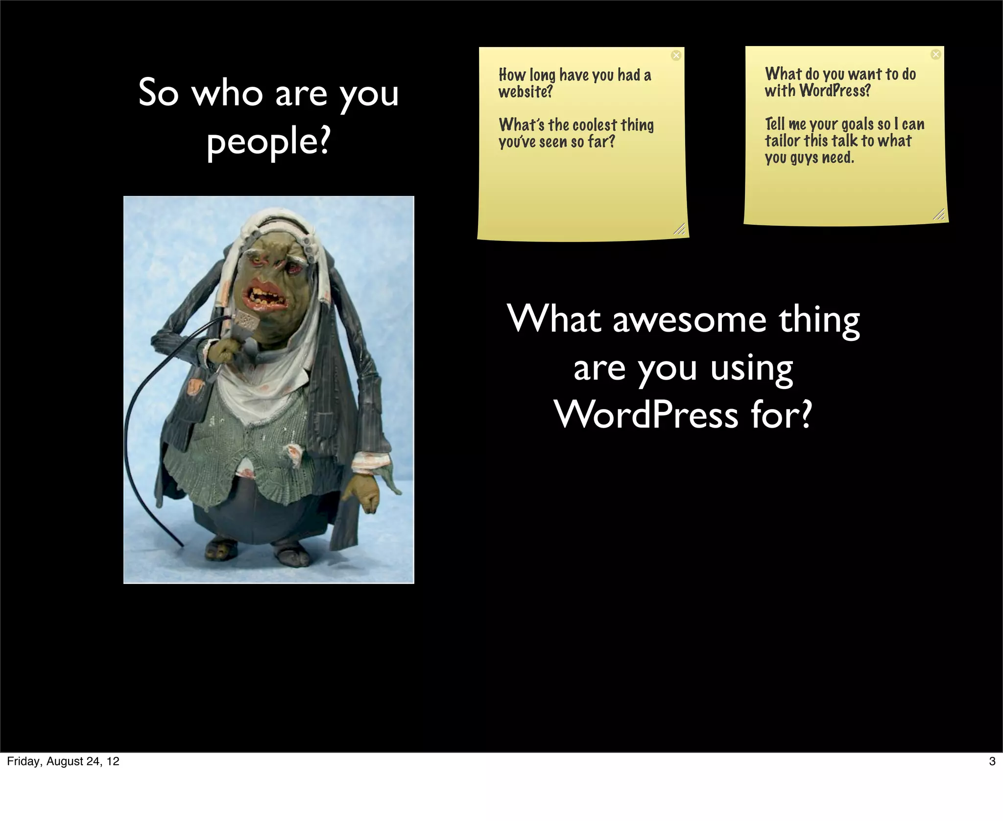 How long have you had a    What do you want to do
                        So who are you   website?                   with WordPress?


                            people?
                                         What’s the coolest thing   Tell me your goals so I can
                                         you’ve seen so far?        tailor this talk to what
                                                                    you guys need.




                                          What awesome thing
                                            are you using
                                           WordPress for?




Friday, August 24, 12                                                                             3
 
