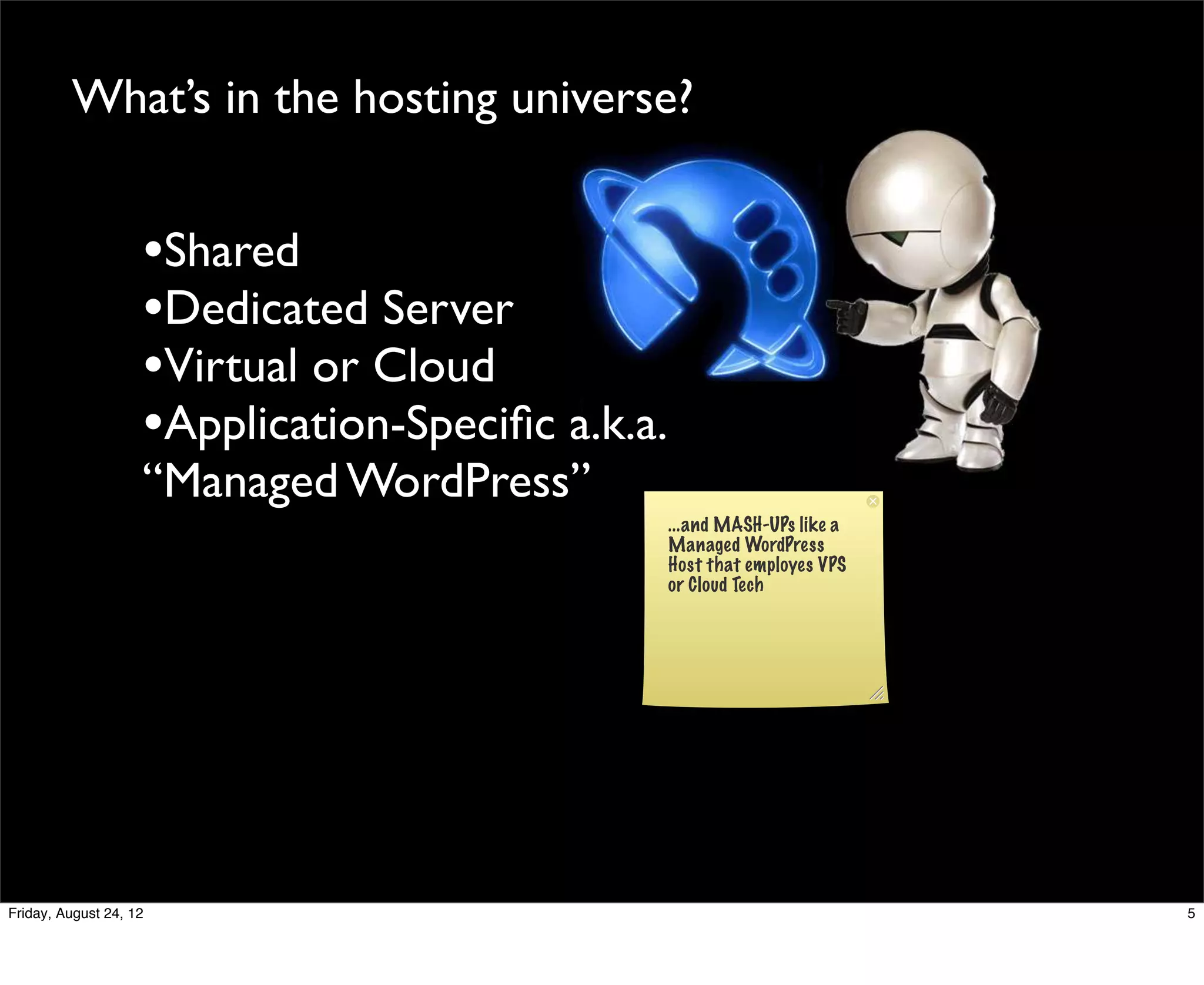 What’s in the hosting universe?


                    •Shared
                    •Dedicated Server
                    •Virtual or Cloud
                    •Application-Speciﬁc a.k.a.
                    “Managed WordPress”
                                                  ...and MASH-UPs like a
                                                  Managed WordPress
                                                  Host that employes VPS
                                                  or Cloud Tech




Friday, August 24, 12                                                      5
 