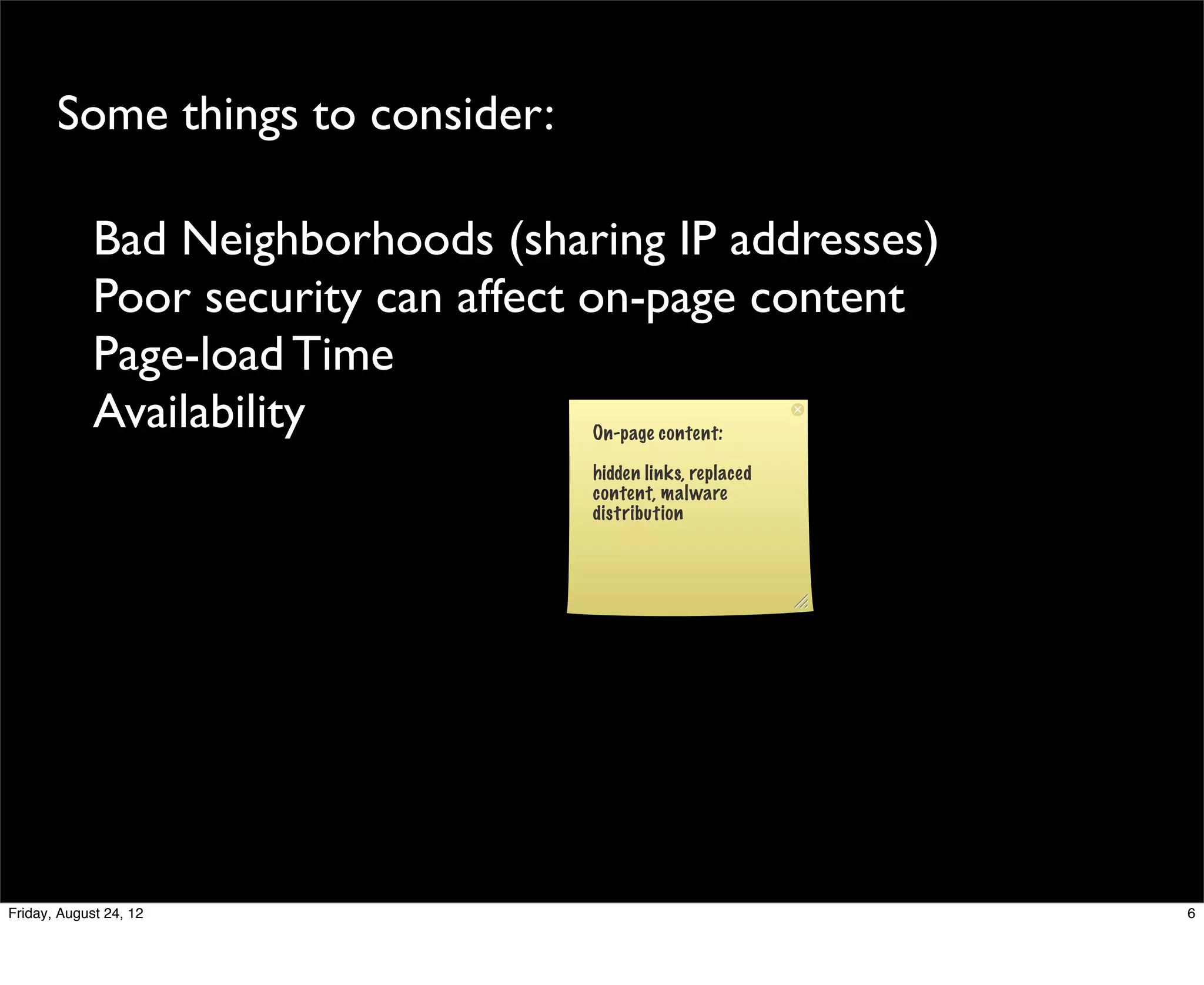 Some things to consider:

             Bad Neighborhoods (sharing IP addresses)
             Poor security can affect on-page content
             Page-load Time
             Availability           On-page content:

                                    hidden links, replaced
                                    content, malware
                                    distribution




Friday, August 24, 12                                        6
 