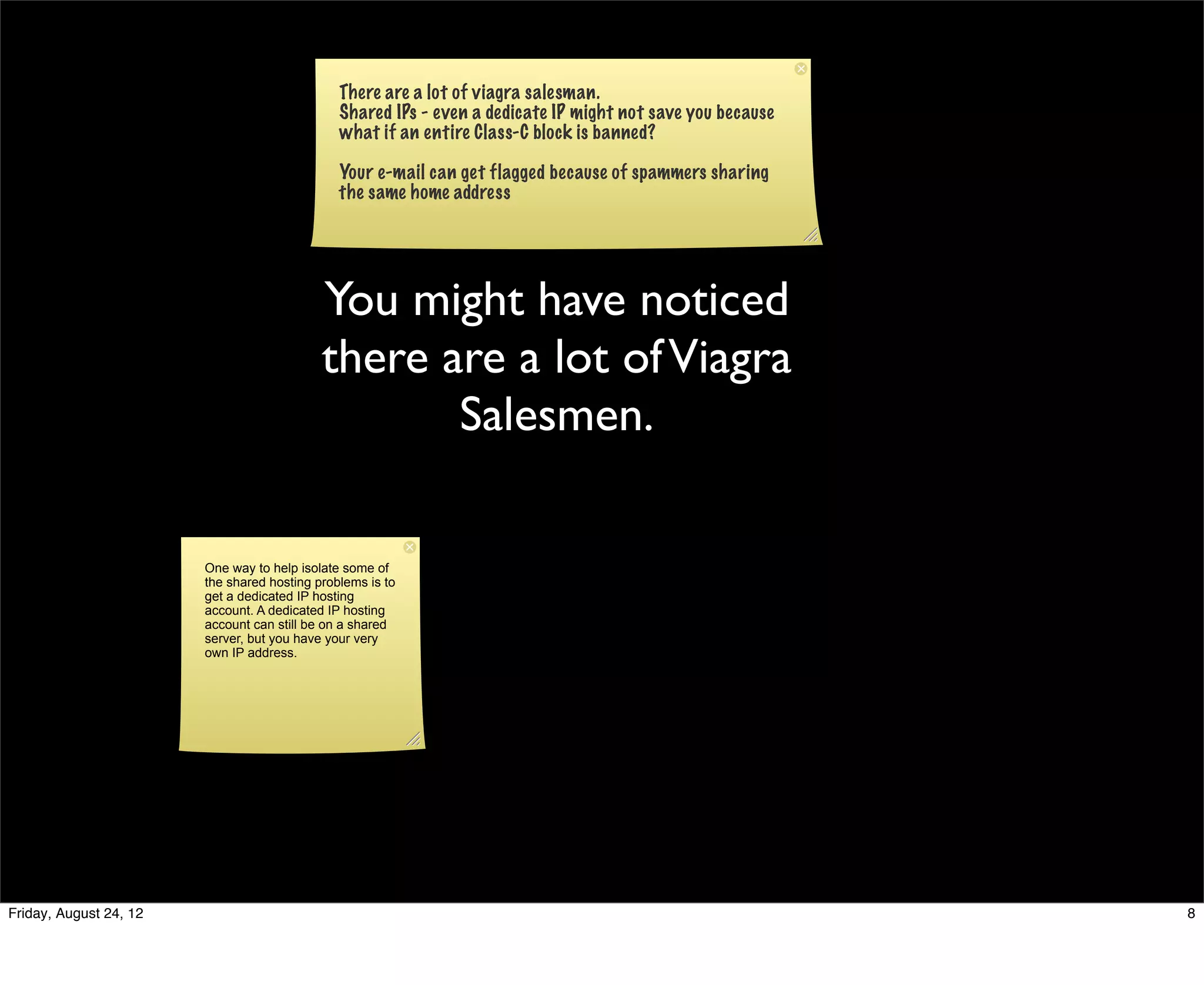 There are a lot of viagra salesman.
                                               Shared IPs - even a dedicate IP might not save you because
                                               what if an entire Class-C block is banned?

                                               Your e-mail can get flagged because of spammers sharing
                                               the same home address




                                            You might have noticed
                                            there are a lot of Viagra
                                                   Salesmen.

                        One way to help isolate some of
                        the shared hosting problems is to
                        get a dedicated IP hosting
                        account. A dedicated IP hosting
                        account can still be on a shared
                        server, but you have your very
                        own IP address.




Friday, August 24, 12                                                                                       8
 