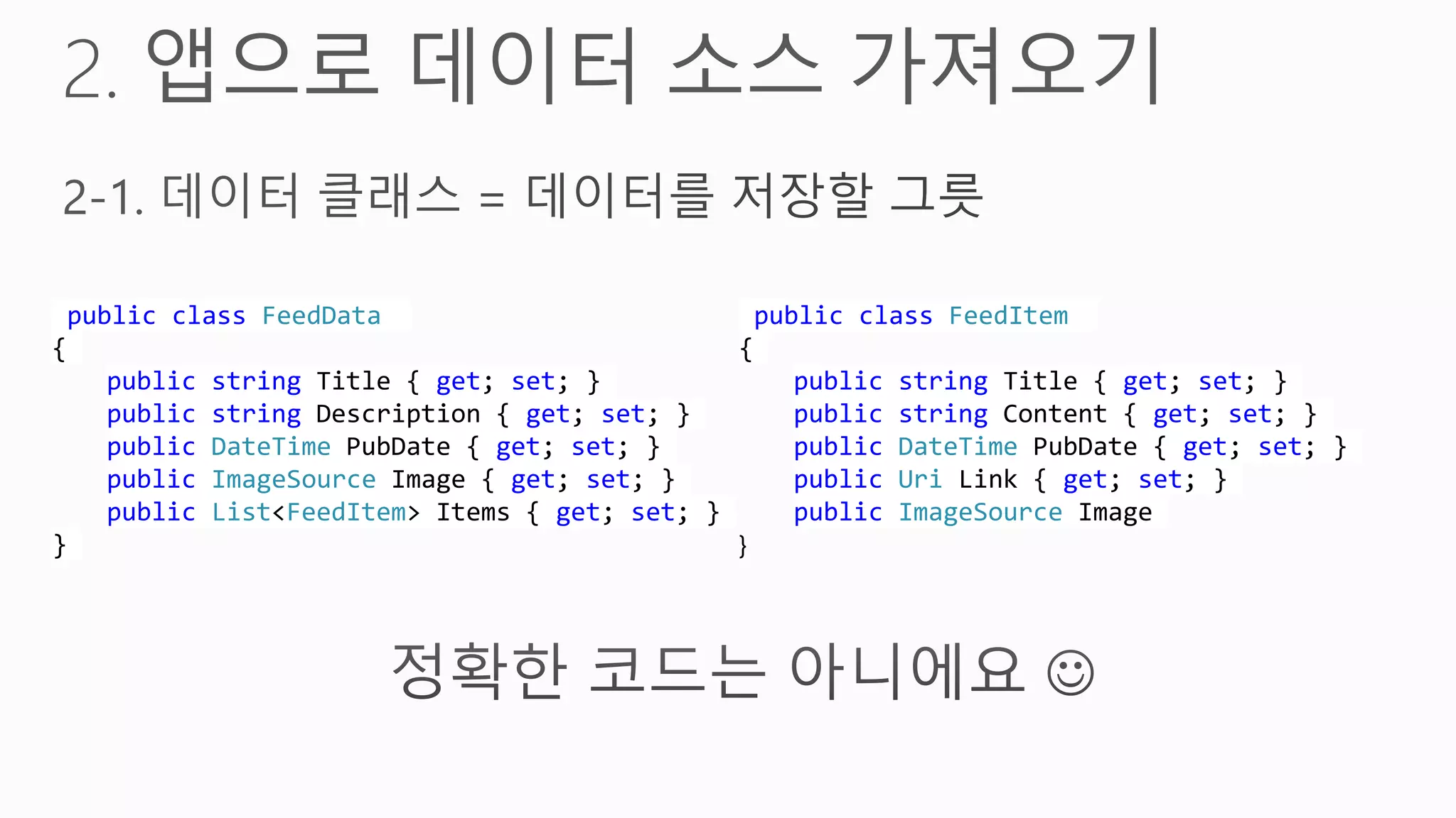 public class FeedData                          public class FeedItem
{                                             {
    public string Title { get; set; }              public string Title { get; set; }
    public string Description { get; set; }        public string Content { get; set; }
    public DateTime PubDate { get; set; }          public DateTime PubDate { get; set; }
    public ImageSource Image { get; set; }         public Uri Link { get; set; }
    public List<FeedItem> Items { get; set; }      public ImageSource Image
}                                             }
 