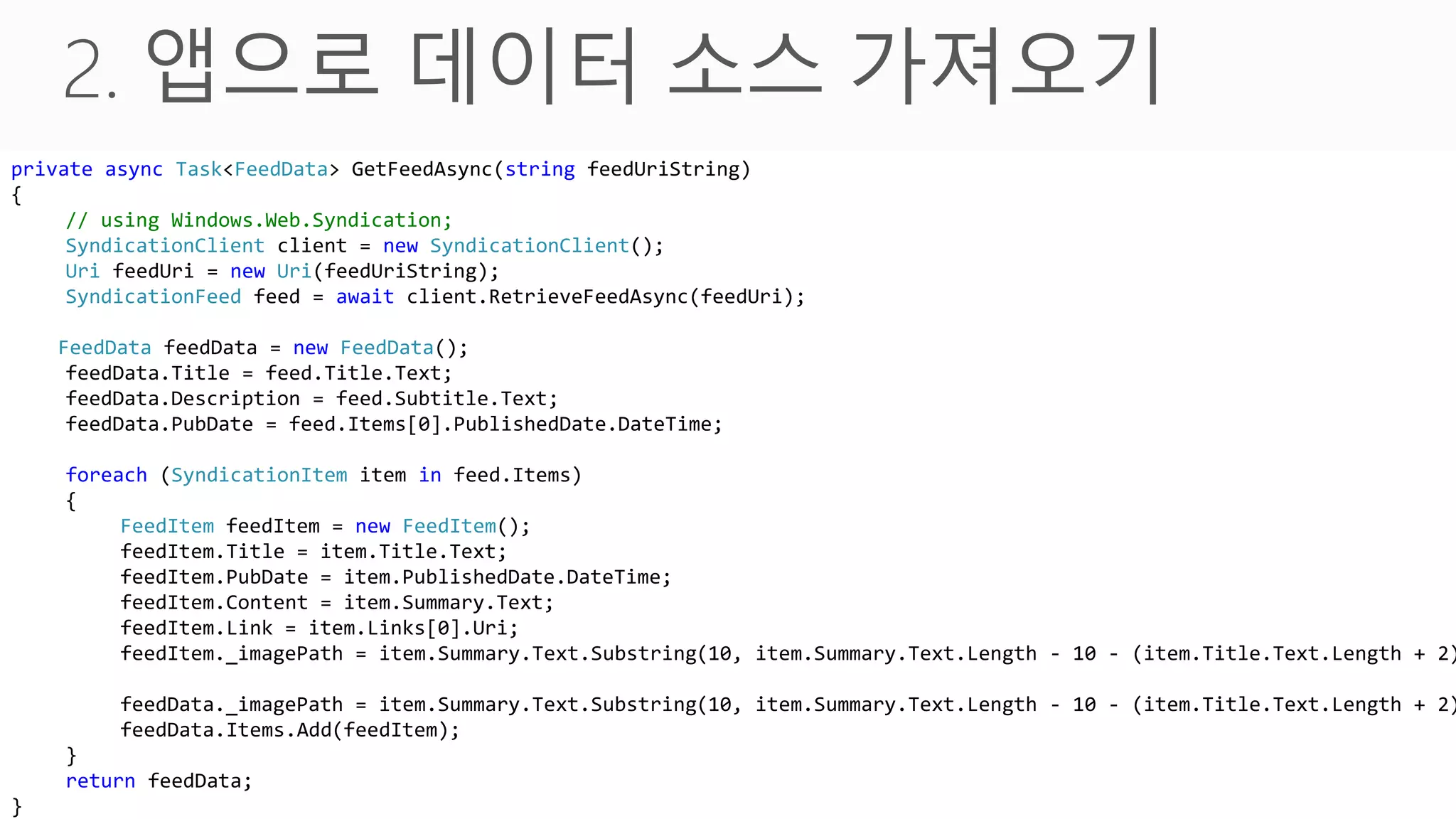 private async Task<FeedData> GetFeedAsync(string feedUriString)
{
     // using Windows.Web.Syndication;
     SyndicationClient client = new SyndicationClient();
     Uri feedUri = new Uri(feedUriString);
     public async Task GetFeedsAsync()
     SyndicationFeed feed = await client.RetrieveFeedAsync(feedUri);
    {
    FeedData feedData = new feed1 =
         Task<FeedData> FeedData();
     feedData.Title = feed.Title.Text;
             GetFeedAsync("http://cartoon.media.daum.net/webtoon/rss/koala");
     feedData.Description = feed.Subtitle.Text;
         this.Feeds.Add(await feed1);
     feedData.PubDate = feed.Items[0].PublishedDate.DateTime;
    }
    foreach (SyndicationItem item in feed.Items)
    {
         FeedItem feedItem = new FeedItem();
         feedItem.Title = item.Title.Text;
         feedItem.PubDate = item.PublishedDate.DateTime;
         feedItem.Content = item.Summary.Text;
         feedItem.Link = item.Links[0].Uri;
         feedItem._imagePath = item.Summary.Text.Substring(10, item.Summary.Text.Length - 10 - (item.Title.Text.Length + 2)

         feedData._imagePath = item.Summary.Text.Substring(10, item.Summary.Text.Length - 10 - (item.Title.Text.Length + 2)
         feedData.Items.Add(feedItem);
    }
    return feedData;
}
 
