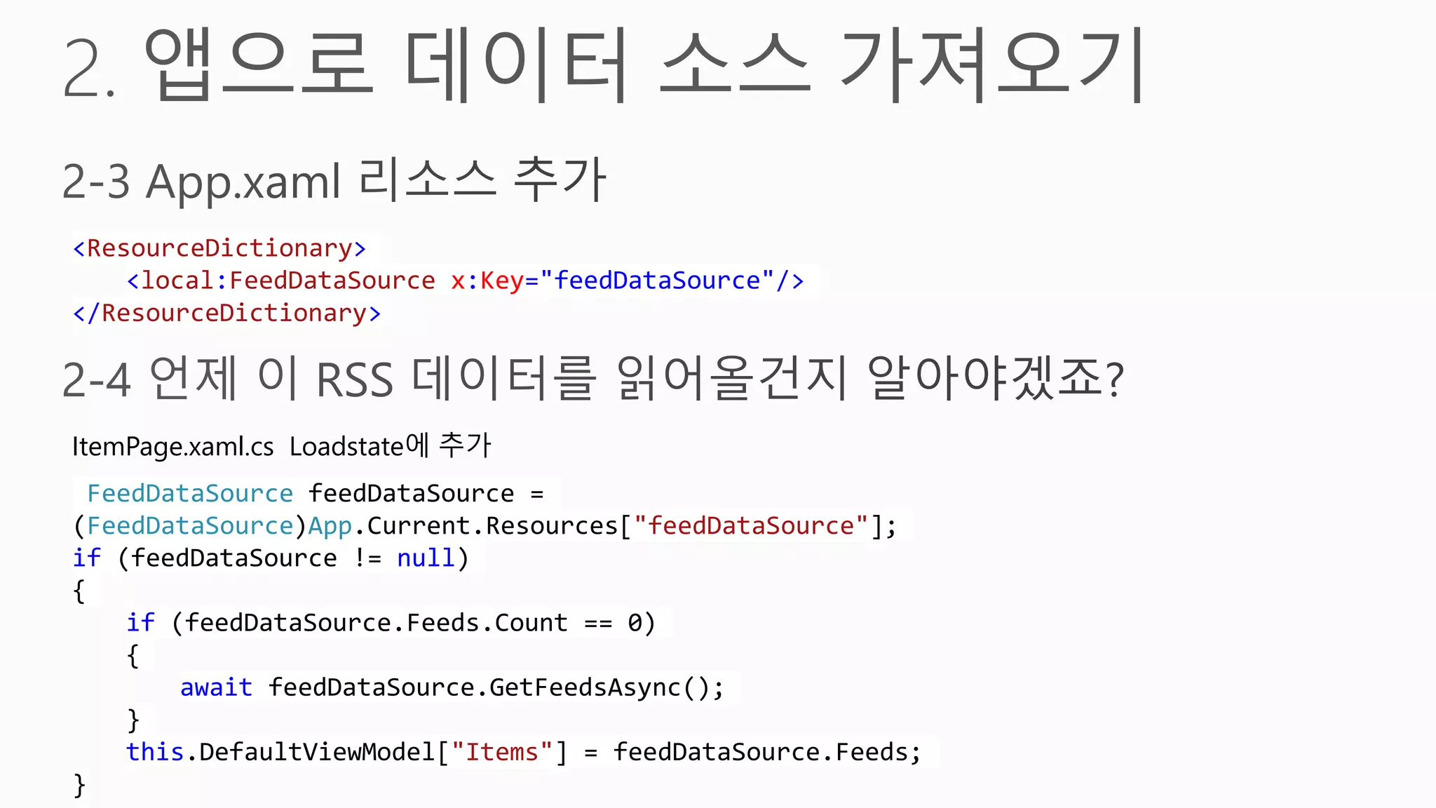 <ResourceDictionary>
    <local:FeedDataSource x:Key="feedDataSource"/>
</ResourceDictionary>



ItemPage.xaml.cs Loadstate에 추가
 FeedDataSource feedDataSource =
(FeedDataSource)App.Current.Resources["feedDataSource"];
if (feedDataSource != null)
{
    if (feedDataSource.Feeds.Count == 0)
    {
        await feedDataSource.GetFeedsAsync();
    }
    this.DefaultViewModel["Items"] = feedDataSource.Feeds;
}
 