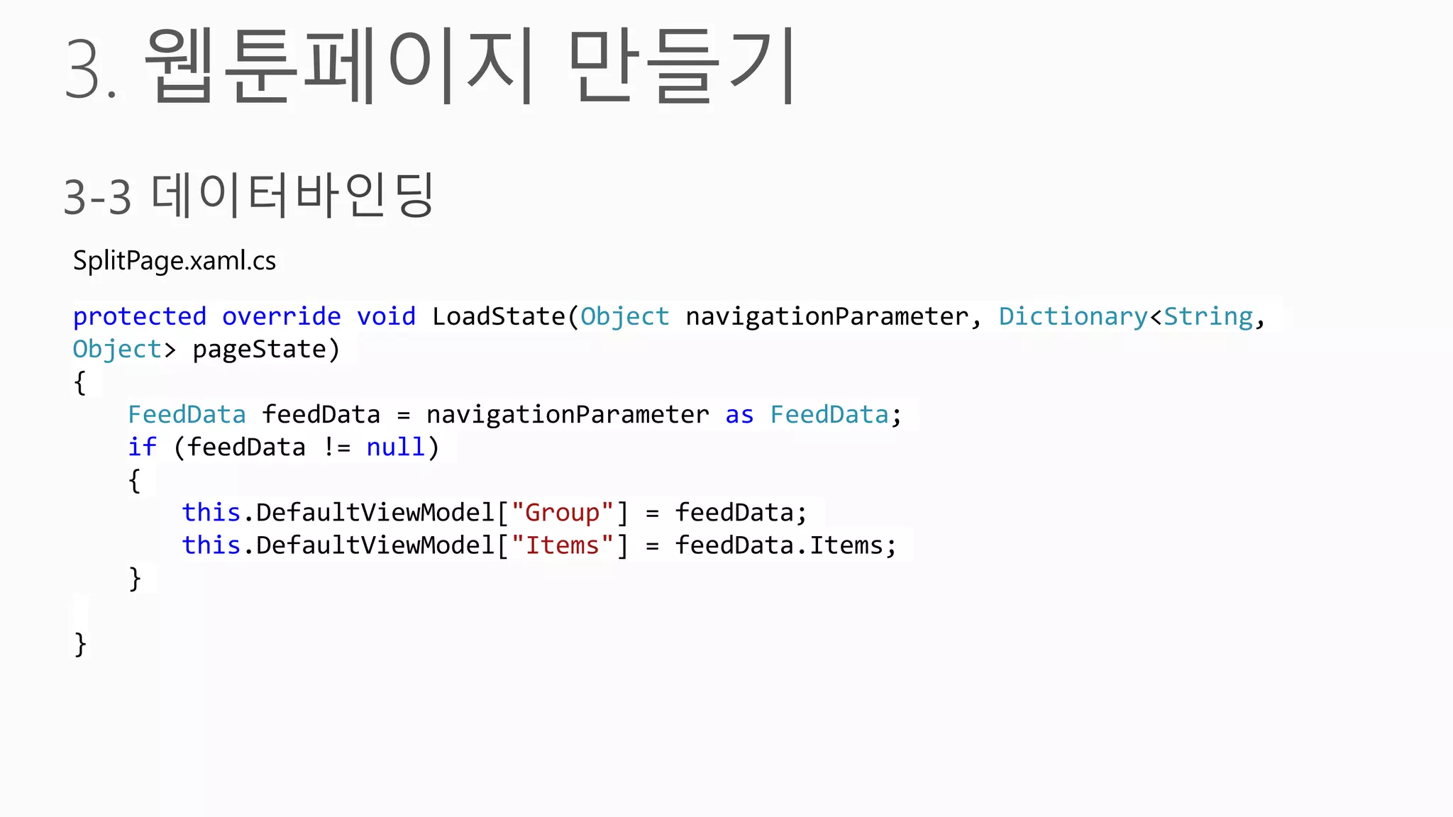 SplitPage.xaml.cs

protected override void LoadState(Object navigationParameter, Dictionary<String,
Object> pageState)
{
    FeedData feedData = navigationParameter as FeedData;
    if (feedData != null)
    {
        this.DefaultViewModel["Group"] = feedData;
        this.DefaultViewModel["Items"] = feedData.Items;
    }

}
 
