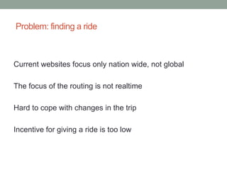 Problem: finding a ride



Current websites focus only nation wide, not global

The focus of the routing is not realtime

Hard to cope with changes in the trip

Incentive for giving a ride is too low
 