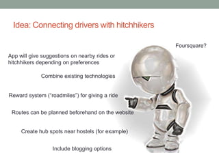 Idea: Connecting drivers with hitchhikers

                                                   Foursquare?
App will give suggestions on nearby rides or
hitchhikers depending on preferences

             Combine existing technologies


Reward system (“roadmiles”) for giving a ride


 Routes can be planned beforehand on the website


     Create hub spots near hostels (for example)


                  Include blogging options
 