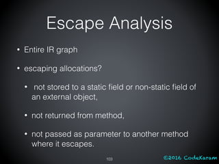 ©2016 CodeKaram
• Entire IR graph
• escaping allocations?
• not stored to a static ﬁeld or non-static ﬁeld of
an external object,
• not returned from method,
• not passed as parameter to another method
where it escapes.
103
Escape Analysis
 