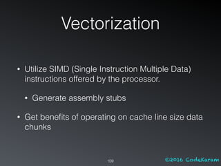 ©2016 CodeKaram
Vectorization
109
• Utilize SIMD (Single Instruction Multiple Data)
instructions offered by the processor.
• Generate assembly stubs
• Get beneﬁts of operating on cache line size data
chunks
 