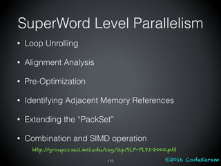 ©2016 CodeKaram
SuperWord Level Parallelism
115
• Loop Unrolling
• Alignment Analysis
• Pre-Optimization
• Identifying Adjacent Memory References
• Extending the “PackSet”
• Combination and SIMD operation
http://groups.csail.mit.edu/cag/slp/SLP-PLDI-2000.pdf
 
