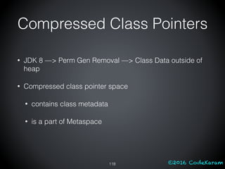 ©2016 CodeKaram
Compressed Class Pointers
118
• JDK 8 —> Perm Gen Removal —> Class Data outside of
heap
• Compressed class pointer space
• contains class metadata
• is a part of Metaspace
 