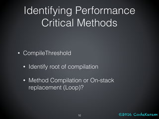 ©2016 CodeKaram
• CompileThreshold
• Identify root of compilation
• Method Compilation or On-stack
replacement (Loop)?
16
Identifying Performance
Critical Methods
 