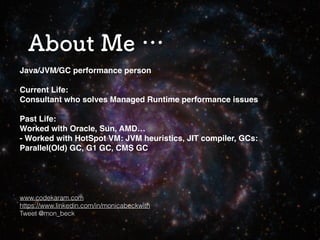 2
About Me …
Java/JVM/GC performance person
Current Life:
Consultant who solves Managed Runtime performance issues
Past Life:
Worked with Oracle, Sun, AMD…
- Worked with HotSpot VM: JVM heuristics, JIT compiler, GCs:
Parallel(Old) GC, G1 GC, CMS GC
www.codekaram.com
https://www.linkedin.com/in/monicabeckwith
Tweet @mon_beck
 