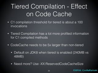 ©2016 CodeKaram
• C1 compilation threshold for tiered is about a 100
invocations
• Tiered Compilation has a lot more proﬁled information
for C1 compiled methods
• CodeCache needs to be 5x larger than non-tiered
• Default on JDK8 when tiered is enabled (240MB vs
48MB)
• Need more? Use -XX:ReservedCodeCacheSize
25
Tiered Compilation - Effect
on Code Cache
 