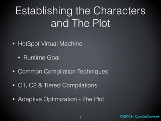 ©2016 CodeKaram
Establishing the Characters
and The Plot
• HotSpot Virtual Machine
• Runtime Goal
• Common Compilation Techniques
• C1, C2 & Tiered Compilations
• Adaptive Optimization - The Plot
3
 