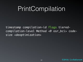 ©2016 CodeKaram
PrintCompilation
33
timestamp compilation-id flags tiered-
compilation-level Method <@ osr_bci> code-
size <deoptimization>
 
