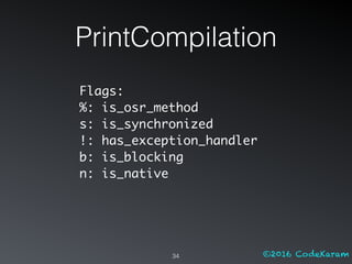 ©2016 CodeKaram
PrintCompilation
34
Flags:
%: is_osr_method
s: is_synchronized
!: has_exception_handler
b: is_blocking
n: is_native
 