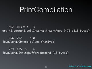 ©2016 CodeKaram
PrintCompilation
35
567 693 % ! 3
org.h2.command.dml.Insert::insertRows @ 76 (513 bytes)
656 797 n 0
java.lang.Object::clone (native)
779 835 s 4
java.lang.StringBuffer::append (13 bytes)
 