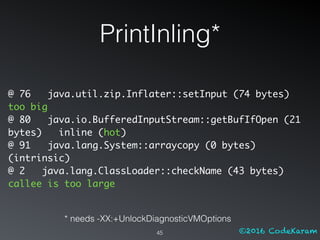 ©2016 CodeKaram
PrintInling*
45
@ 76 java.util.zip.Inflater::setInput (74 bytes)
too big
@ 80 java.io.BufferedInputStream::getBufIfOpen (21
bytes) inline (hot)
@ 91 java.lang.System::arraycopy (0 bytes)
(intrinsic)
@ 2 java.lang.ClassLoader::checkName (43 bytes)
callee is too large
* needs -XX:+UnlockDiagnosticVMOptions
 