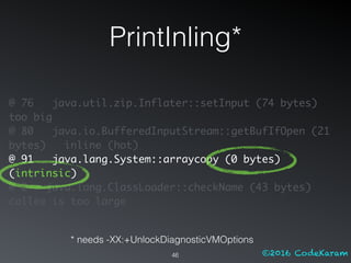 ©2016 CodeKaram
PrintInling*
46
@ 76 java.util.zip.Inflater::setInput (74 bytes)
too big
@ 80 java.io.BufferedInputStream::getBufIfOpen (21
bytes) inline (hot)
@ 91 java.lang.System::arraycopy (0 bytes)
(intrinsic)
@ 2 java.lang.ClassLoader::checkName (43 bytes)
callee is too large
* needs -XX:+UnlockDiagnosticVMOptions
 