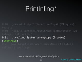 ©2016 CodeKaram
PrintInling*
50
@ 76 java.util.zip.Inflater::setInput (74 bytes)
too big
@ 80 java.io.BufferedInputStream::getBufIfOpen (21
bytes) inline (hot)
@ 91 java.lang.System::arraycopy (0 bytes)
(intrinsic)
@ 2 java.lang.ClassLoader::checkName (43 bytes)
callee is too large
* needs -XX:+UnlockDiagnosticVMOptions
 