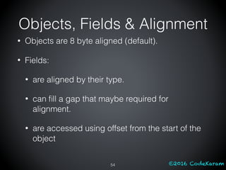 ©2016 CodeKaram
Objects, Fields & Alignment
• Objects are 8 byte aligned (default).
• Fields:
• are aligned by their type.
• can ﬁll a gap that maybe required for
alignment.
• are accessed using offset from the start of the
object
54
 