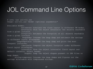 ©2016 CodeKaram
JOL Command Line Options
$ java -jar jol-cli.jar
Usage: jol-cli.jar <mode> [optional arguments]*
Available modes:
estimates: Simulate the class layout in different VM modes.
externals: Show the object externals: the objects reachable
from a given instance.
footprint: Estimate the footprint of all objects reachable
from a given instance
heapdump: Consume the heap dump and estimate the savings
in different layout strategies.
heapdumpstats: Consume the heap dump and print the most
frequent instances.
idealpack: Compute the object footprint under different
field layout strategies.
internals: Show the object internals: field layout and
default contents, object header
shapes: Dump the object shapes present in JAR files or
heap dumps.
string-compress: Consume the heap dumps and figures out the
savings attainable with compressed strings.
57
 