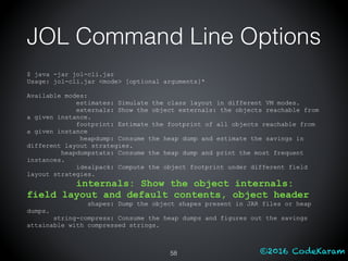 ©2016 CodeKaram
JOL Command Line Options
$ java -jar jol-cli.jar
Usage: jol-cli.jar <mode> [optional arguments]*
Available modes:
estimates: Simulate the class layout in different VM modes.
externals: Show the object externals: the objects reachable from
a given instance.
footprint: Estimate the footprint of all objects reachable from
a given instance
heapdump: Consume the heap dump and estimate the savings in
different layout strategies.
heapdumpstats: Consume the heap dump and print the most frequent
instances.
idealpack: Compute the object footprint under different field
layout strategies.
internals: Show the object internals:
field layout and default contents, object header
shapes: Dump the object shapes present in JAR files or heap
dumps.
string-compress: Consume the heap dumps and figures out the savings
attainable with compressed strings.
58
 