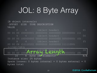©2016 CodeKaram
JOL: 8 Byte Array
[B object internals:
OFFSET SIZE TYPE DESCRIPTION
VALUE
0 4 (object header) 01
00 00 00 (00000001 00000000 00000000 00000000) (1)
4 4 (object header) 00
00 00 00 (00000000 00000000 00000000 00000000) (0)
8 4 (object header) f5
00 00 f8 (11110101 00000000 00000000 11111000)
(-134217483)
12 4 (object header) 08
00 00 00 (00001000 00000000 00000000 00000000) (8)
16 8 byte [B.<elements> N/A
Instance size: 24 bytes
Space losses: 0 bytes internal + 0 bytes external = 0
bytes total
77
Array Length
 
