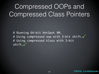 ©2016 CodeKaram
Compressed OOPs and
Compressed Class Pointers
93
# Running 64-bit HotSpot VM.
# Using compressed oop with 3-bit shift.
# Using compressed klass with 3-bit
shift.
P
P
 